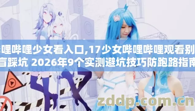 哔哩哔哩少女看入口,17少女哔哩哔哩观看别再盲踩坑 2026年9个实测避坑技巧防跑路指南