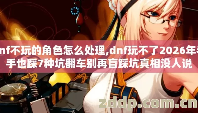 dnf不玩的角色怎么处理,dnf玩不了2026年老手也踩7种坑翻车别再盲踩坑真相没人说