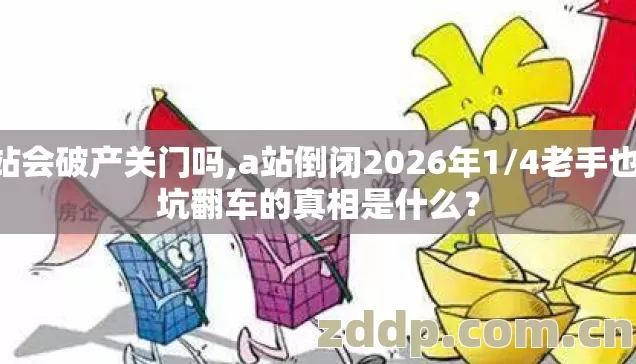 A站会破产关门吗,a站倒闭2026年1/4老手也踩坑翻车的真相是什么？