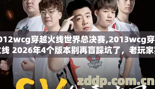 2012wcg穿越火线世界总决赛,2013wcg穿越火线 2026年4个版本别再盲踩坑了，老玩家实测避坑清单看完直接选？