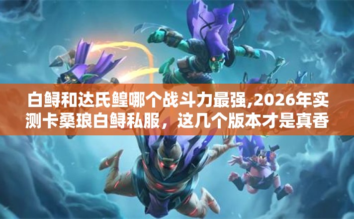 白鲟和达氏鳇哪个战斗力最强,2026年实测卡桑琅白鲟私服,这几个版本才是真香现场 白鲟和达氏鳇哪个战斗力最强,2026年实测卡桑琅白鲟私服,这几个版本才是真香现场