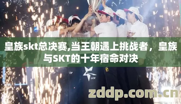 皇族skt总决赛,当王朝遇上挑战者,皇族与SKT的十年宿命对决 皇族skt总决赛,当王朝遇上挑战者,皇族与SKT的十年宿命对决
