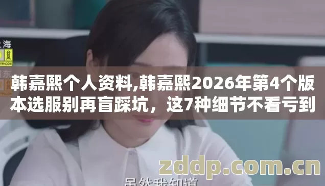 韩嘉熙个人资料,韩嘉熙2026年第4个版本选服别再盲踩坑,这7种细节不看亏到哭 韩嘉熙个人资料,韩嘉熙2026年第4个版本选服别再盲踩坑,这7种细节不看亏到哭